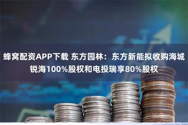 蜂窝配资APP下载 东方园林：东方新能拟收购海城锐海100%股权和电投瑞享80%股权
