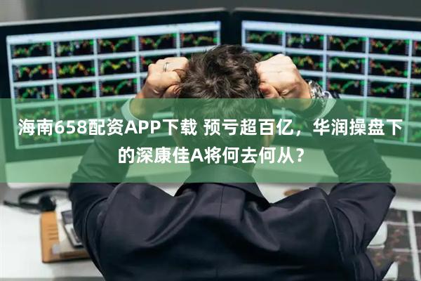海南658配资APP下载 预亏超百亿，华润操盘下的深康佳A将何去何从？