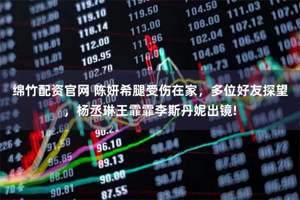 绵竹配资官网 陈妍希腿受伤在家，多位好友探望，杨丞琳王霏霏李斯丹妮出镜!