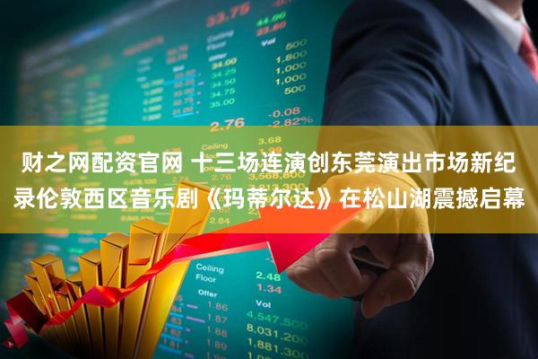 财之网配资官网 十三场连演创东莞演出市场新纪录伦敦西区音乐剧《玛蒂尔达》在松山湖震撼启幕