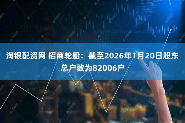 淘银配资网 招商轮船：截至2026年1月20日股东总户数为82006户