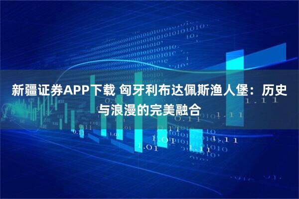 新疆证券APP下载 匈牙利布达佩斯渔人堡：历史与浪漫的完美融合