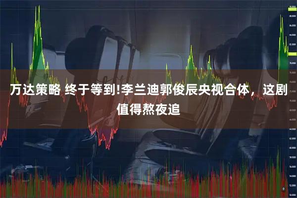 万达策略 终于等到!李兰迪郭俊辰央视合体，这剧值得熬夜追