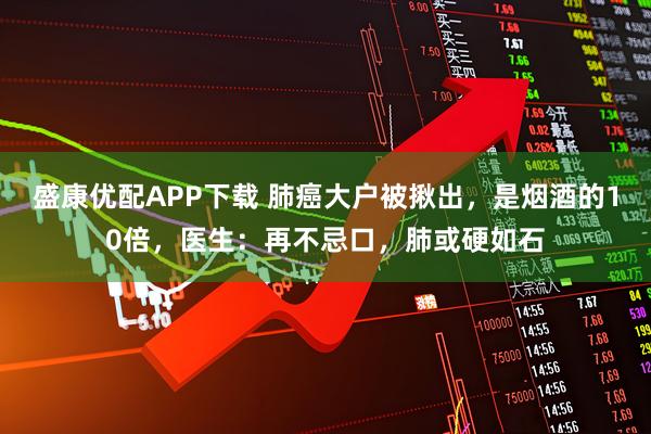 盛康优配APP下载 肺癌大户被揪出，是烟酒的10倍，医生：再不忌口，肺或硬如石