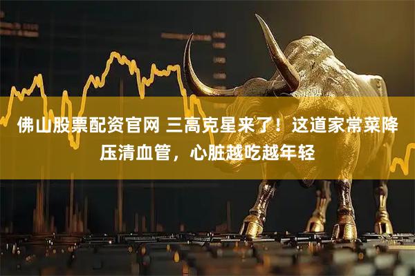 佛山股票配资官网 三高克星来了！这道家常菜降压清血管，心脏越吃越年轻