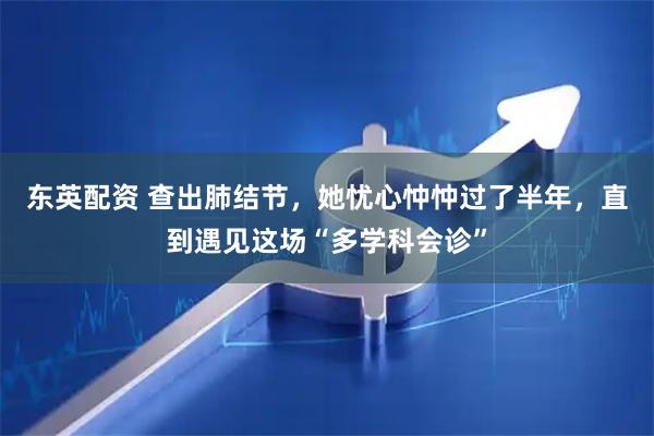 东英配资 查出肺结节，她忧心忡忡过了半年，直到遇见这场“多学科会诊”