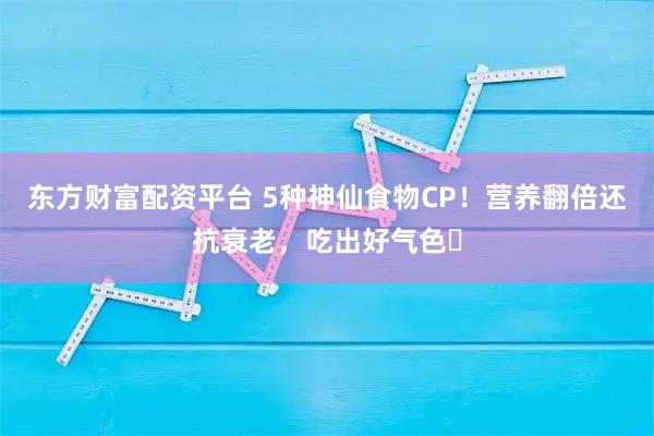东方财富配资平台 5种神仙食物CP！营养翻倍还抗衰老，吃出好气色✨