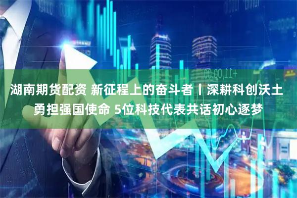 湖南期货配资 新征程上的奋斗者丨深耕科创沃土 勇担强国使命 5位科技代表共话初心逐梦